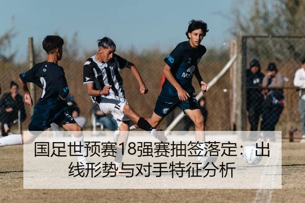 国足世预赛18强赛抽签落定：出线形势与对手特征分析